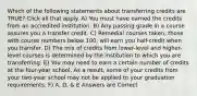 Which of the following statements about transferring credits are TRUE? Click all that apply. A) You must have earned the credits from an accredited institution. B) Any passing grade in a course assures you a transfer credit. C) Remedial courses taken, those with course numbers below 100, will earn you half-credit when you transfer. D) The mix of credits from lower-level and higher-level courses is determined by the institution to which you are transferring. E) You may need to earn a certain number of credits at the four-year school. As a result, some of your credits from your two-year school may not be applied to your graduation requirements. F) A, D, & E Answers are Correct