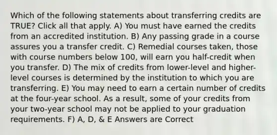 Which of the following statements about transferring credits are TRUE? Click all that apply. A) You must have earned the credits from an accredited institution. B) Any passing grade in a course assures you a transfer credit. C) Remedial courses taken, those with course numbers below 100, will earn you half-credit when you transfer. D) The mix of credits from lower-level and higher-level courses is determined by the institution to which you are transferring. E) You may need to earn a certain number of credits at the four-year school. As a result, some of your credits from your two-year school may not be applied to your graduation requirements. F) A, D, & E Answers are Correct