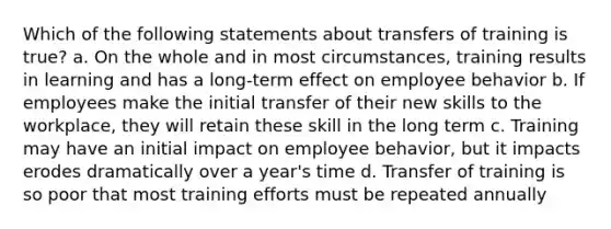 Which of the following statements about transfers of training is true? a. On the whole and in most circumstances, training results in learning and has a long-term effect on employee behavior b. If employees make the initial transfer of their new skills to the workplace, they will retain these skill in the long term c. Training may have an initial impact on employee behavior, but it impacts erodes dramatically over a year's time d. Transfer of training is so poor that most training efforts must be repeated annually