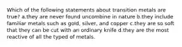 Which of the following statements about transition metals are true? a.they are never found uncombine in nature b.they include familiar metals such as gold, silver, and copper c.they are so soft that they can be cut with an ordinary knife d.they are the most reactive of all the typed of metals.