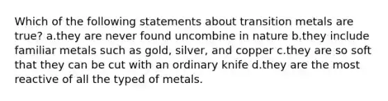 Which of the following statements about transition metals are true? a.they are never found uncombine in nature b.they include familiar metals such as gold, silver, and copper c.they are so soft that they can be cut with an ordinary knife d.they are the most reactive of all the typed of metals.