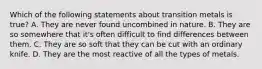 Which of the following statements about transition metals is true? A. They are never found uncombined in nature. B. They are so somewhere that it's often difficult to find differences between them. C. They are so soft that they can be cut with an ordinary knife. D. They are the most reactive of all the types of metals.