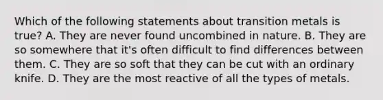 Which of the following statements about transition metals is true? A. They are never found uncombined in nature. B. They are so somewhere that it's often difficult to find differences between them. C. They are so soft that they can be cut with an ordinary knife. D. They are the most reactive of all the types of metals.