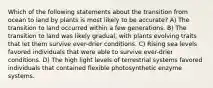 Which of the following statements about the transition from ocean to land by plants is most likely to be accurate? A) The transition to land occurred within a few generations. B) The transition to land was likely gradual, with plants evolving traits that let them survive ever-drier conditions. C) Rising sea levels favored individuals that were able to survive ever-drier conditions. D) The high light levels of terrestrial systems favored individuals that contained flexible photosynthetic enzyme systems.