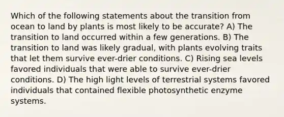 Which of the following statements about the transition from ocean to land by plants is most likely to be accurate? A) The transition to land occurred within a few generations. B) The transition to land was likely gradual, with plants evolving traits that let them survive ever-drier conditions. C) Rising sea levels favored individuals that were able to survive ever-drier conditions. D) The high light levels of terrestrial systems favored individuals that contained flexible photosynthetic enzyme systems.