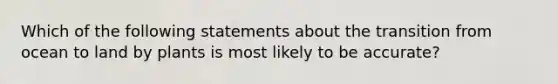 Which of the following statements about the transition from ocean to land by plants is most likely to be accurate?