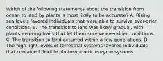 Which of the following statements about the transition from ocean to land by plants is most likely to be accurate? A. Rising sea levels favored individuals that were able to survive ever-drier conditions. B. The transition to land was likely gradual, with plants evolving traits that let them survive ever-drier conditions. C. The transition to land occurred within a few generations. D. The high light levels of terrestrial systems favored individuals that contained flexible photosynthetic enzyme systems