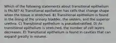 Which of the following statements about transitional epithelium is FALSE? A) Transitional epithelium has cells that change shape when the tissue is stretched. B) Transitional epithelium is found in the lining of the urinary bladder, the ureters, and the superior urethra. C) Transitional epithelium is pseudostratified. D) As transitional epithelium is stretched, the number of cell layers decreases. E) Transitional epithelium is found in cavities that can expand greatly in volume.