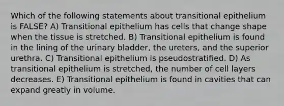 Which of the following statements about transitional epithelium is FALSE? A) Transitional epithelium has cells that change shape when the tissue is stretched. B) Transitional epithelium is found in the lining of the <a href='https://www.questionai.com/knowledge/kb9SdfFdD9-urinary-bladder' class='anchor-knowledge'>urinary bladder</a>, the ureters, and the superior urethra. C) Transitional epithelium is pseudostratified. D) As transitional epithelium is stretched, the number of cell layers decreases. E) Transitional epithelium is found in cavities that can expand greatly in volume.