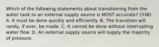 Which of the following statements about transitioning from the water tank to an external supply source is MOST accurate? (336) A. It must be done quickly and efficiently. B. The transition will rarely, if ever, be made. C. It cannot be done without interrupting water flow. D. An external supply source will supply the majority of pressure.