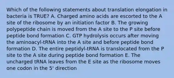 Which of the following statements about translation elongation in bacteria is TRUE? A. Charged amino acids are escorted to the A site of the ribosome by an initiation factor B. The growing polypeptide chain is moved from the A site to the P site before peptide bond formation C. GTP hydrolysis occurs after moving the aminoacyl-tRNA into the A site and before peptide bond formation D. The entire peptidyl-tRNA is translocated from the P site to the A site during peptide bond formation E. The uncharged tRNA leaves from the E site as the ribosome moves one codon in the 5' direction