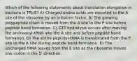 Which of the following statements about translation elongation in bacteria is TRUE? A) Charged amino acids are escorted to the A site of the ribosome by an initiation factor. B) The growing polypeptide chain is moved from the A site to the P site before peptide bond formation. C) GTP hydrolysis occurs after moving the aminoacyl-tRNA into the A site and before peptide bond formation. D) The entire peptidyl-tRNA is translocated from the P site to the A site during peptide bond formation. E) The uncharged tRNA leaves from the E site as the ribosome moves one codon in the 5' direction.