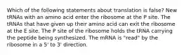 Which of the following statements about translation is false? New tRNAs with an amino acid enter the ribosome at the P site. The tRNAs that have given up their amino acid can exit the ribosome at the E site. The P site of the ribosome holds the tRNA carrying the peptide being synthesized. The mRNA is "read" by the ribosome in a 5' to 3' direction.