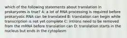 which of the following statements about translation in prokaryotes is true? A: a lot of RNA processing is required before prokaryotic RNA can be translated B: translation can begin while transcription is not yet complete C: introns need to be removed from the mRNA before translation can D: translation starts in the nucleus but ends in the cytoplasm