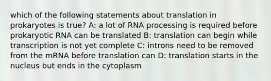 which of the following statements about translation in prokaryotes is true? A: a lot of RNA processing is required before prokaryotic RNA can be translated B: translation can begin while transcription is not yet complete C: introns need to be removed from the mRNA before translation can D: translation starts in the nucleus but ends in the cytoplasm