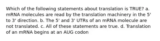 Which of the following statements about translation is TRUE? a. mRNA molecules are read by the translation machinery in the 5' to 3' direction. b. The 5' and 3' UTRs of an mRNA molecule are not translated. c. All of these statements are true. d. Translation of an mRNA begins at an AUG codon