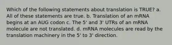 Which of the following statements about translation is TRUE? a. All of these statements are true. b. Translation of an mRNA begins at an AUG codon c. The 5' and 3' UTRs of an mRNA molecule are not translated. d. mRNA molecules are read by the translation machinery in the 5' to 3' direction.