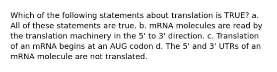 Which of the following statements about translation is TRUE? a. All of these statements are true. b. mRNA molecules are read by the translation machinery in the 5' to 3' direction. c. Translation of an mRNA begins at an AUG codon d. The 5' and 3' UTRs of an mRNA molecule are not translated.