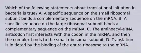 Which of the following statements about translational initiation in bacteria is true? A. A specific sequence on the small ribosomal subunit binds a complementary sequence on the mRNA. B. A specific sequence on the large ribosomal subunit binds a complementary sequence on the mRNA. C. The aminoacyl-tRNA anticodon first interacts with the codon in the mRNA, and then the complex binds to the small ribosomal subunit. D. Translation is initiated by the binding of the entire ribosome to the mRNA.