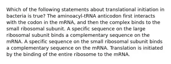 Which of the following statements about translational initiation in bacteria is true? The aminoacyl-tRNA anticodon first interacts with the codon in the mRNA, and then the complex binds to the small ribosomal subunit. A specific sequence on the large ribosomal subunit binds a complementary sequence on the mRNA. A specific sequence on the small ribosomal subunit binds a complementary sequence on the mRNA. Translation is initiated by the binding of the entire ribosome to the mRNA.