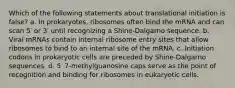 Which of the following statements about translational initiation is false? a. In prokaryotes, ribosomes often bind the mRNA and can scan 5′ or 3′ until recognizing a Shine-Dalgarno sequence. b. Viral mRNAs contain internal ribosome entry sites that allow ribosomes to bind to an internal site of the mRNA. c. Initiation codons in prokaryotic cells are preceded by Shine-Dalgarno sequences. d. 5′ 7-methylguanosine caps serve as the point of recognition and binding for ribosomes in eukaryotic cells.