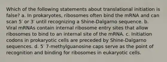 Which of the following statements about translational initiation is false? a. In prokaryotes, ribosomes often bind the mRNA and can scan 5′ or 3′ until recognizing a Shine-Dalgarno sequence. b. Viral mRNAs contain internal ribosome entry sites that allow ribosomes to bind to an internal site of the mRNA. c. Initiation codons in prokaryotic cells are preceded by Shine-Dalgarno sequences. d. 5′ 7-methylguanosine caps serve as the point of recognition and binding for ribosomes in eukaryotic cells.