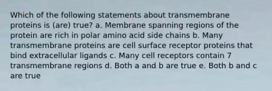 Which of the following statements about transmembrane proteins is (are) true? a. Membrane spanning regions of the protein are rich in polar amino acid side chains b. Many transmembrane proteins are cell surface receptor proteins that bind extracellular ligands c. Many cell receptors contain 7 transmembrane regions d. Both a and b are true e. Both b and c are true