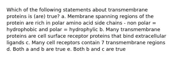 Which of the following statements about transmembrane proteins is (are) true? a. Membrane spanning regions of the protein are rich in polar amino acid side chains - non polar = hydrophobic and polar = hydrophylic b. Many transmembrane proteins are cell surface receptor proteins that bind extracellular ligands c. Many cell receptors contain 7 transmembrane regions d. Both a and b are true e. Both b and c are true