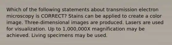 Which of the following statements about transmission electron microscopy is CORRECT? Stains can be applied to create a color image. Three-dimensional images are produced. Lasers are used for visualization. Up to 1,000,000X magnification may be achieved. Living specimens may be used.