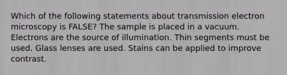 Which of the following statements about transmission electron microscopy is FALSE? The sample is placed in a vacuum. Electrons are the source of illumination. Thin segments must be used. Glass lenses are used. Stains can be applied to improve contrast.