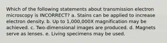 Which of the following statements about transmission electron microscopy is INCORRECT? a. Stains can be applied to increase electron density. b. Up to 1,000,000X magnification may be achieved. c. Two-dimensional images are produced. d. Magnets serve as lenses. e. Living specimens may be used.