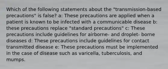 Which of the following statements about the "transmission-based precautions" is false? a: These precautions are applied when a patient is known to be infected with a communicable disease b: these precautions replace "standard precautions" c: These precautions include guidelines for airborne- and droplet- borne diseases d: These precautions include guidelines for contact transmitted disease e: These precautions must be implemented in the case of disease such as varicella, tuberculosis, and mumps.