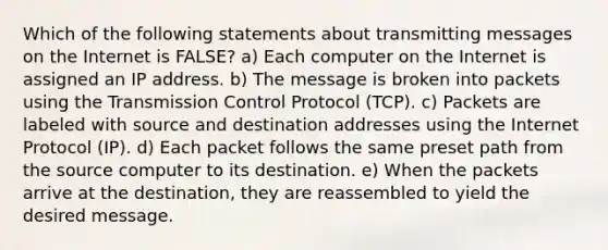 Which of the following statements about transmitting messages on the Internet is FALSE? a) Each computer on the Internet is assigned an IP address. b) The message is broken into packets using the Transmission Control Protocol (TCP). c) Packets are labeled with source and destination addresses using the Internet Protocol (IP). d) Each packet follows the same preset path from the source computer to its destination. e) When the packets arrive at the destination, they are reassembled to yield the desired message.