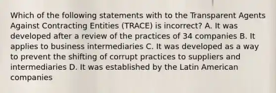 Which of the following statements with to the Transparent Agents Against Contracting Entities (TRACE) is incorrect? A. It was developed after a review of the practices of 34 companies B. It applies to business intermediaries C. It was developed as a way to prevent the shifting of corrupt practices to suppliers and intermediaries D. It was established by the Latin American companies