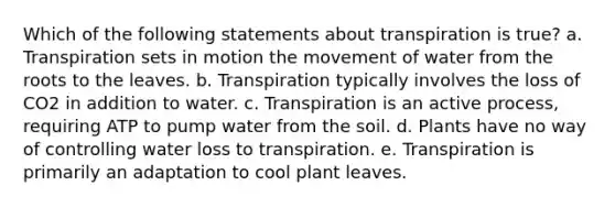 Which of the following statements about transpiration is true? a. Transpiration sets in motion the movement of water from the roots to the leaves. b. Transpiration typically involves the loss of CO2 in addition to water. c. Transpiration is an active process, requiring ATP to pump water from the soil. d. Plants have no way of controlling water loss to transpiration. e. Transpiration is primarily an adaptation to cool plant leaves.