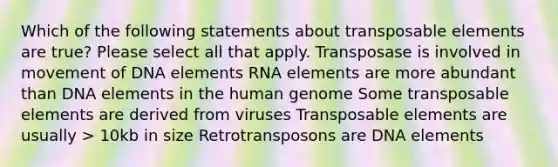 Which of the following statements about transposable elements are true? Please select all that apply. Transposase is involved in movement of DNA elements RNA elements are more abundant than DNA elements in the human genome Some transposable elements are derived from viruses Transposable elements are usually > 10kb in size Retrotransposons are DNA elements