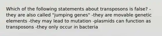 Which of the following statements about transposons is false? -they are also called "jumping genes" -they are movable genetic elements -they may lead to mutation -plasmids can function as transposons -they only occur in bacteria