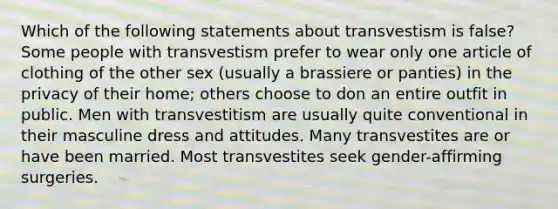 Which of the following statements about transvestism is false? Some people with transvestism prefer to wear only one article of clothing of the other sex (usually a brassiere or panties) in the privacy of their home; others choose to don an entire outfit in public. Men with transvestitism are usually quite conventional in their masculine dress and attitudes. Many transvestites are or have been married. Most transvestites seek gender-affirming surgeries.