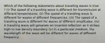 Which of the following statements about traveling waves is true ? (i) The speed of a traveling wave is different for transmission at different temperatures. (ii) The speed of a traveling wave is different for waves of different frequencies. (iii) The speed of a traveling wave is different for waves of different amplitudes. (iv) A traveling wave will generate an inverted reflection as it strikes high-to-low density boundary. (v) In a particular medium, the wavelength of the wave will be different for waves of different frequency.