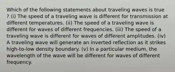 Which of the following statements about traveling waves is true ? (i) The speed of a traveling wave is different for transmission at different temperatures. (ii) The speed of a traveling wave is different for waves of different frequencies. (iii) The speed of a traveling wave is different for waves of different amplitudes. (iv) A traveling wave will generate an inverted reflection as it strikes high-to-low density boundary. (v) In a particular medium, the wavelength of the wave will be different for waves of different frequency.