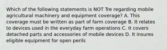 Which of the following statements is NOT Tre regarding mobile agricultural machinery and equipment coverage? A. This coverage must be written as part of farm coverage B. It relates to devices used in the everyday farm operations C. It covers detached parts and accessories of mobile devices D. It insures eligible equipment for open perils