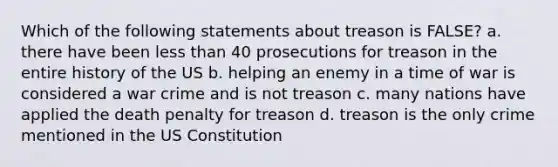 Which of the following statements about treason is FALSE? a. there have been less than 40 prosecutions for treason in the entire history of the US b. helping an enemy in a time of war is considered a war crime and is not treason c. many nations have applied the death penalty for treason d. treason is the only crime mentioned in the US Constitution