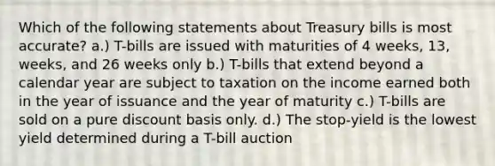 Which of the following statements about Treasury bills is most accurate? a.) T-bills are issued with maturities of 4 weeks, 13, weeks, and 26 weeks only b.) T-bills that extend beyond a calendar year are subject to taxation on the income earned both in the year of issuance and the year of maturity c.) T-bills are sold on a pure discount basis only. d.) The stop-yield is the lowest yield determined during a T-bill auction