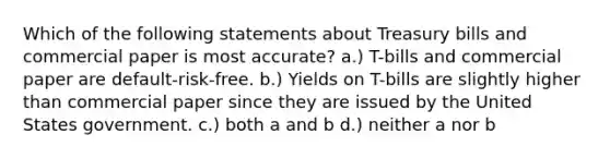 Which of the following statements about Treasury bills and commercial paper is most accurate? a.) T-bills and commercial paper are default-risk-free. b.) Yields on T-bills are slightly higher than commercial paper since they are issued by the United States government. c.) both a and b d.) neither a nor b