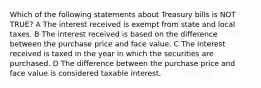 Which of the following statements about Treasury bills is NOT TRUE? A The interest received is exempt from state and local taxes. B The interest received is based on the difference between the purchase price and face value. C The interest received is taxed in the year in which the securities are purchased. D The difference between the purchase price and face value is considered taxable interest.