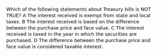 Which of the following statements about Treasury bills is NOT TRUE? A The interest received is exempt from state and local taxes. B The interest received is based on the difference between the purchase price and face value. C The interest received is taxed in the year in which the securities are purchased. D The difference between the purchase price and face value is considered taxable interest.