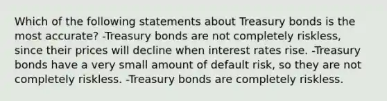 Which of the following statements about Treasury bonds is the most accurate? -Treasury bonds are not completely riskless, since their prices will decline when interest rates rise. -Treasury bonds have a very small amount of default risk, so they are not completely riskless. -Treasury bonds are completely riskless.