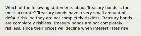 Which of the following statements about Treasury bonds is the most accurate? Treasury bonds have a very small amount of default risk, so they are not completely riskless. Treasury bonds are completely riskless. Treasury bonds are not completely riskless, since their prices will decline when interest rates rise.