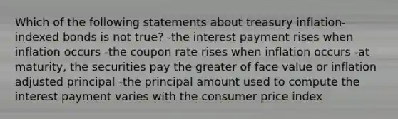 Which of the following statements about treasury inflation-indexed bonds is not true? -the interest payment rises when inflation occurs -the coupon rate rises when inflation occurs -at maturity, the securities pay the greater of face value or inflation adjusted principal -the principal amount used to compute the interest payment varies with the consumer price index