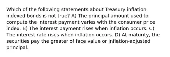 Which of the following statements about Treasury inflation-indexed bonds is not true? A) The principal amount used to compute the interest payment varies with the consumer price index. B) The interest payment rises when inflation occurs. C) The interest rate rises when inflation occurs. D) At maturity, the securities pay the greater of face value or inflation-adjusted principal.